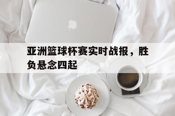 关于亚洲篮球杯赛实时战报，胜负悬念四起的信息