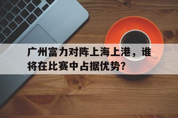 广州富力对阵上海上港，谁将在比赛中占据优势？的简单介绍