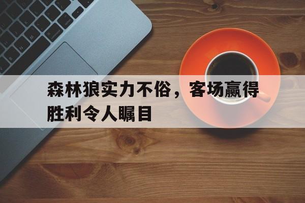 森林狼实力不俗，客场赢得胜利令人瞩目的简单介绍